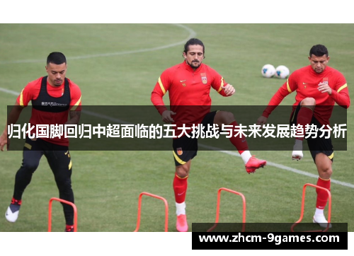 归化国脚回归中超面临的五大挑战与未来发展趋势分析