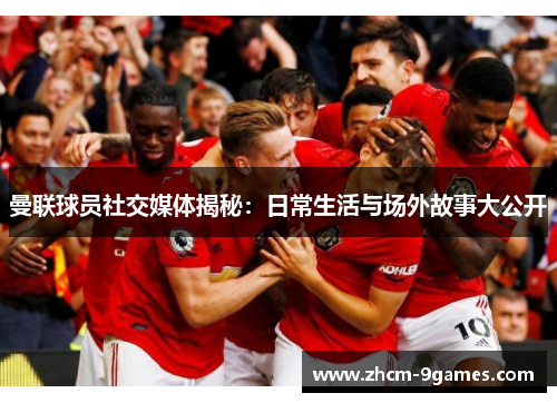 曼联球员社交媒体揭秘：日常生活与场外故事大公开