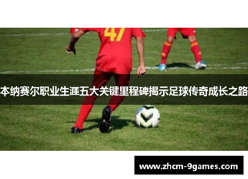 本纳赛尔职业生涯五大关键里程碑揭示足球传奇成长之路