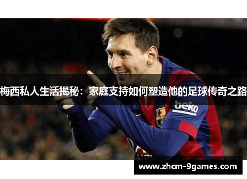 梅西私人生活揭秘：家庭支持如何塑造他的足球传奇之路